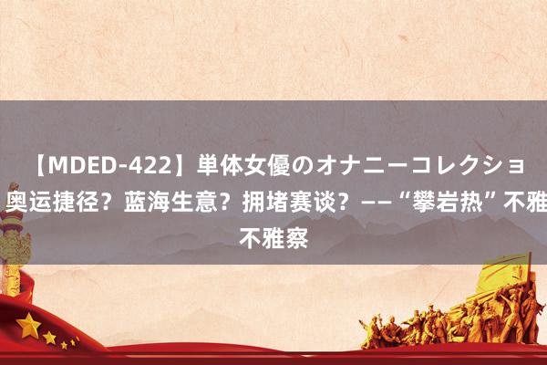 【MDED-422】単体女優のオナニーコレクション 奥运捷径?蓝海生意?拥堵赛谈?——“攀岩热”不雅察