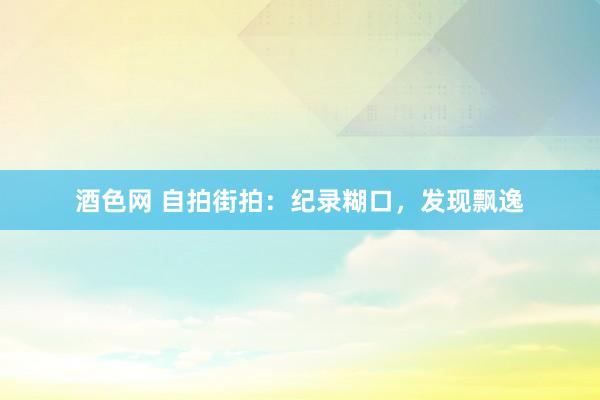 酒色网 自拍街拍:纪录糊口,发现飘逸