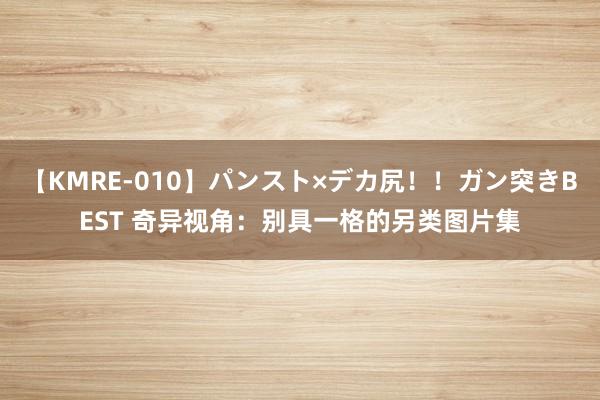 【KMRE-010】パンスト×デカ尻!!ガン突きBEST 奇异视角:别具一格的另类图片集
