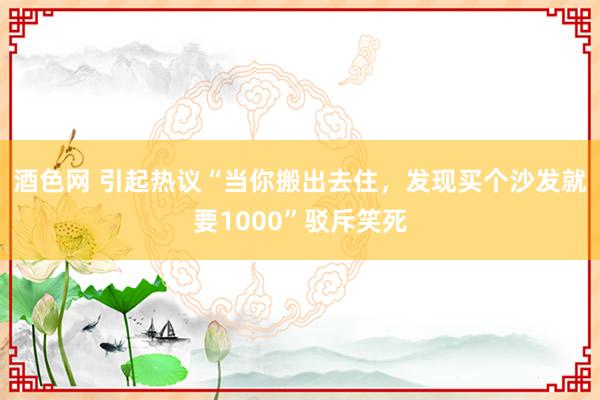 酒色网 引起热议“当你搬出去住,发现买个沙发就要1000”驳斥笑死