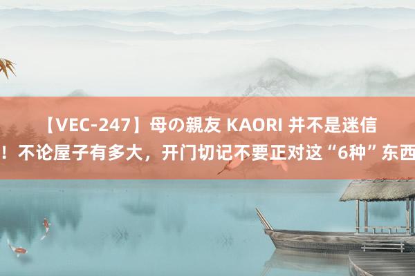 【VEC-247】母の親友 KAORI 并不是迷信!不论屋子有多大,开门切记不要正对这“6种”东西