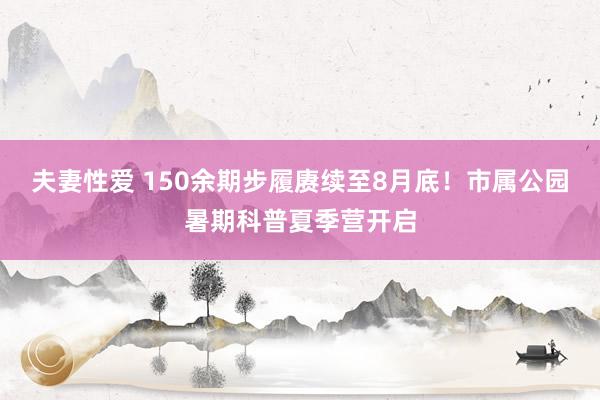 夫妻性爱 150余期步履赓续至8月底!市属公园暑期科普夏季营开启