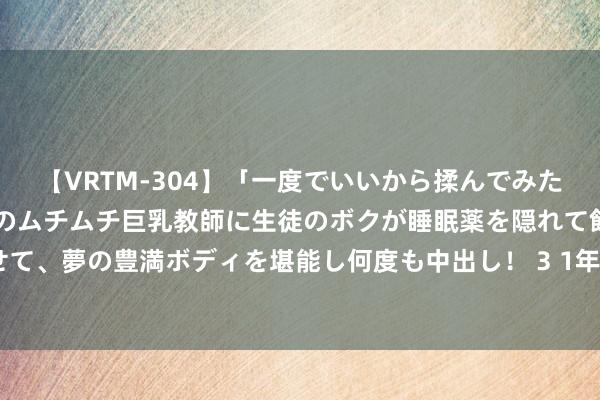 【VRTM-304】「一度でいいから揉んでみたい!」はち切れんばかりのムチムチ巨乳教師に生徒のボクが睡眠薬を隠れて飲ませて、夢の豊満ボディを堪能し何度も中出し! 3 1年期、5年期LPR均下调10个基点