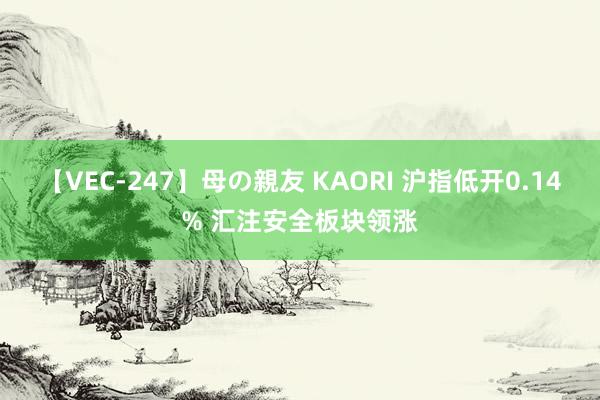 【VEC-247】母の親友 KAORI 沪指低开0.14% 汇注安全板块领涨