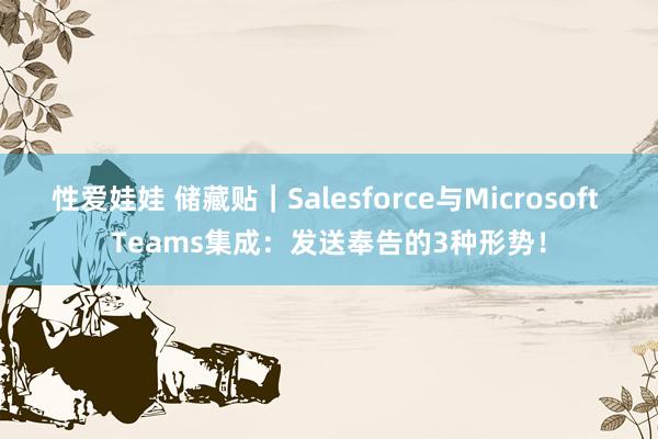性爱娃娃 储藏贴|Salesforce与Microsoft Teams集成:发送奉告的3种形势!