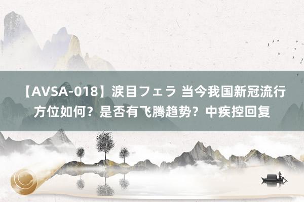 【AVSA-018】涙目フェラ 当今我国新冠流行方位如何?是否有飞腾趋势?中疾控回复