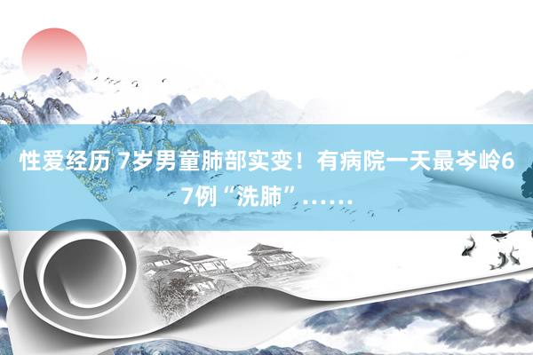 性爱经历 7岁男童肺部实变!有病院一天最岑岭67例“洗肺”……