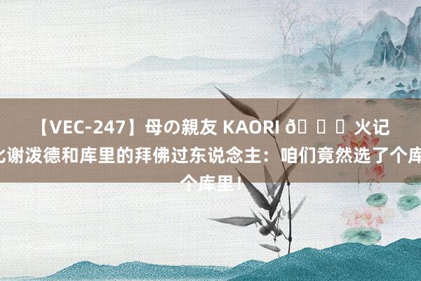 【VEC-247】母の親友 KAORI ?火记对比谢泼德和库里的拜佛过东说念主：咱们竟然选了个库里！