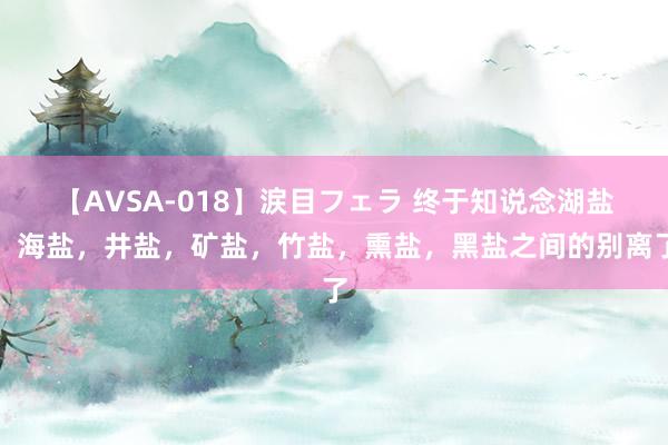 【AVSA-018】涙目フェラ 终于知说念湖盐,海盐,井盐,矿盐,竹盐,熏盐,黑盐之间的别离了