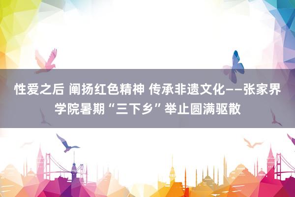 性爱之后 阐扬红色精神 传承非遗文化——张家界学院暑期“三下乡”举止圆满驱散