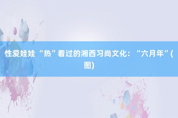 性爱娃娃 “热”着过的湘西习尚文化:“六月年”(图)