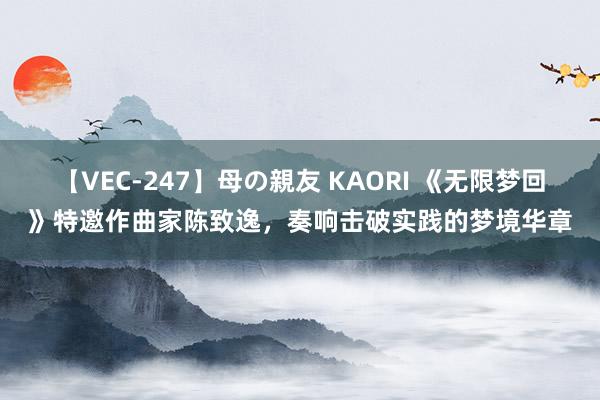 【VEC-247】母の親友 KAORI 《无限梦回》特邀作曲家陈致逸,奏响击破实践的梦境华章