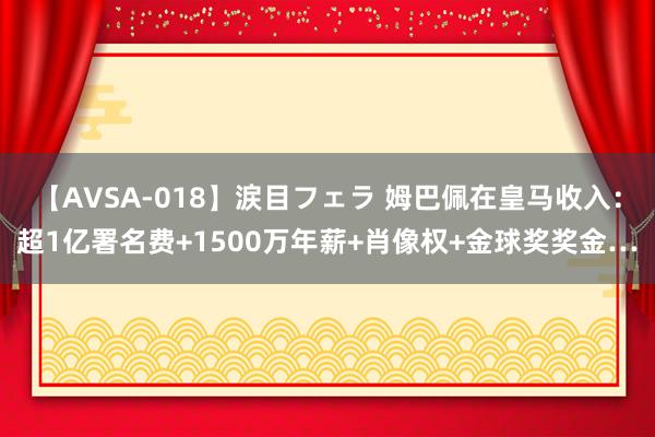 【AVSA-018】涙目フェラ 姆巴佩在皇马收入:超1亿署名费+1500万年薪+肖像权+金球奖奖金…