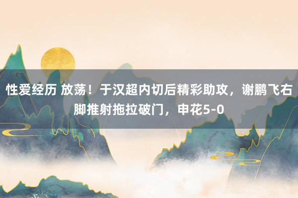 性爱经历 放荡！于汉超内切后精彩助攻，谢鹏飞右脚推射拖拉破门，申花5-0