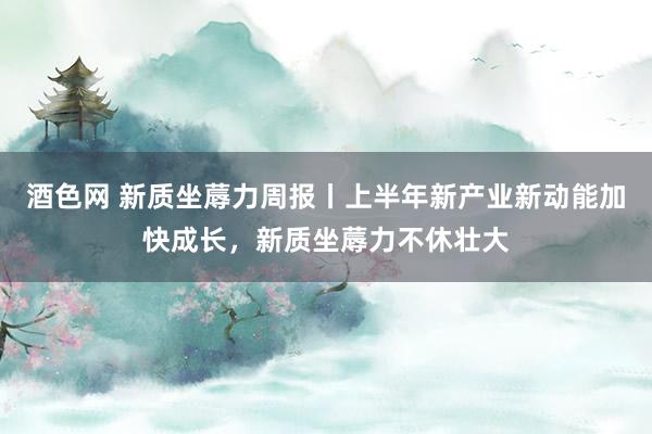酒色网 新质坐蓐力周报丨上半年新产业新动能加快成长,新质坐蓐力不休壮大