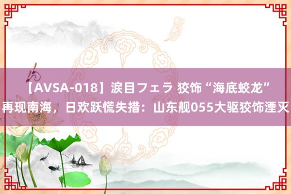 【AVSA-018】涙目フェラ 狡饰“海底蛟龙”再现南海,日欢跃慌失措:山东舰055大驱狡饰湮灭