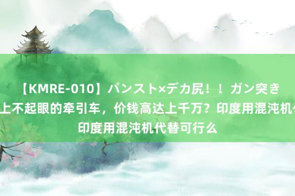 【KMRE-010】パンスト×デカ尻!!ガン突きBEST 航母上不起眼的牵引车,价钱高达上千万?印度用混沌机代替可行么