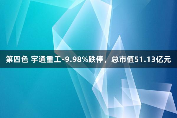 第四色 宇通重工-9.98%跌停,总市值51.13亿元