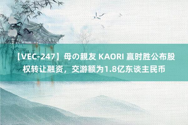 【VEC-247】母の親友 KAORI 赢时胜公布股权转让融资,交游额为1.8亿东谈主民币