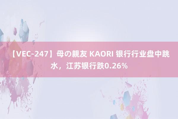 【VEC-247】母の親友 KAORI 银行行业盘中跳水，江苏银行跌0.26%