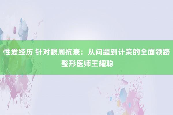 性爱经历 针对眼周抗衰：从问题到计策的全面领路 整形医师王耀聪