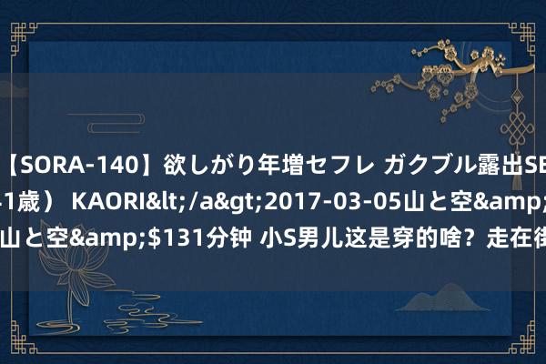 【SORA-140】欲しがり年増セフレ ガクブル露出SEX かおりサン(41歳) KAORI</a>2017-03-05山と空&$131分钟 小S男儿这是穿的啥?走在街上不难过吗?
