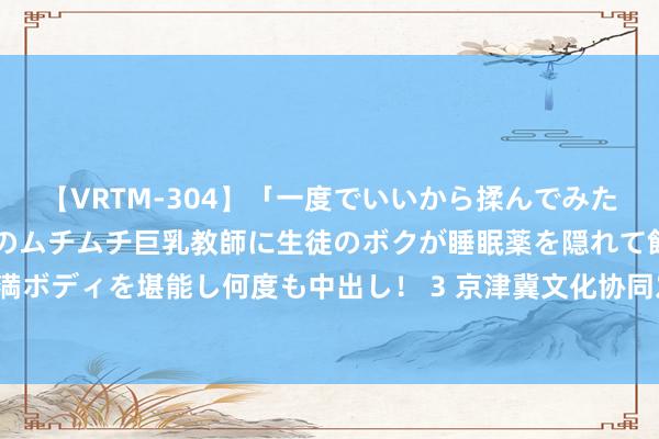 【VRTM-304】「一度でいいから揉んでみたい！」はち切れんばかりのムチムチ巨乳教師に生徒のボクが睡眠薬を隠れて飲ませて、夢の豊満ボディを堪能し何度も中出し！ 3 京津冀文化协同发展十年访问——京畿地面：文化一脉绽青春