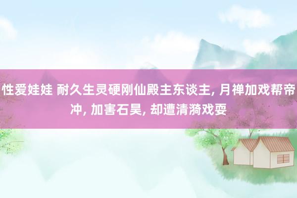 性爱娃娃 耐久生灵硬刚仙殿主东谈主, 月禅加戏帮帝冲, 加害石昊, 却遭清漪戏耍