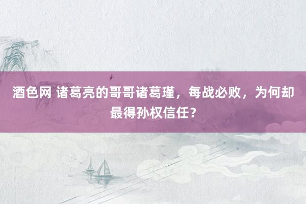 酒色网 诸葛亮的哥哥诸葛瑾,每战必败,为何却最得孙权信任?