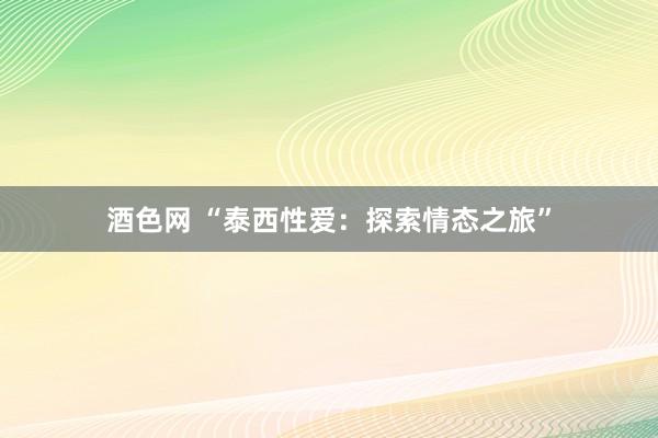 酒色网 “泰西性爱:探索情态之旅”