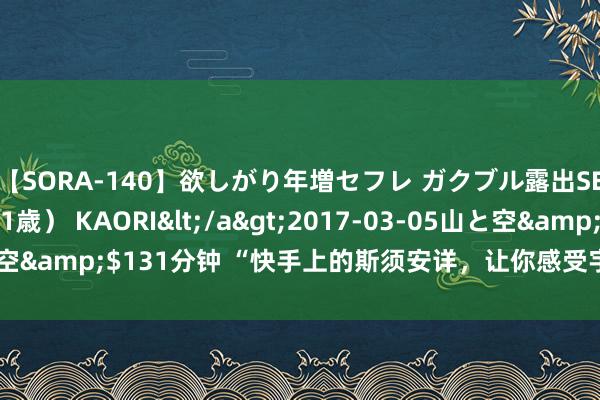【SORA-140】欲しがり年増セフレ ガクブル露出SEX かおりサン(41歳) KAORI</a>2017-03-05山と空&$131分钟 “快手上的斯须安详,让你感受宇宙的好意思好!”