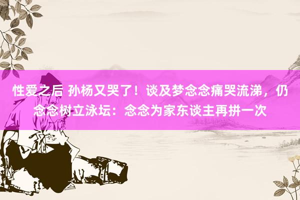 性爱之后 孙杨又哭了!谈及梦念念痛哭流涕,仍念念树立泳坛:念念为家东谈主再拼一次