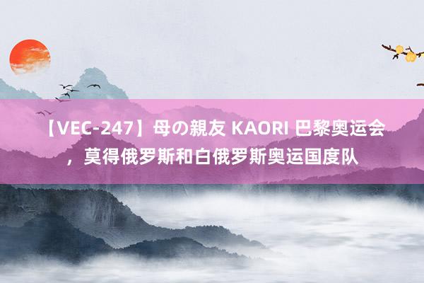 【VEC-247】母の親友 KAORI 巴黎奥运会,莫得俄罗斯和白俄罗斯奥运国度队