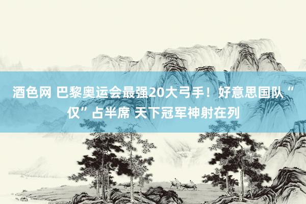 酒色网 巴黎奥运会最强20大弓手!好意思国队“仅”占半席 天下冠军神射在列