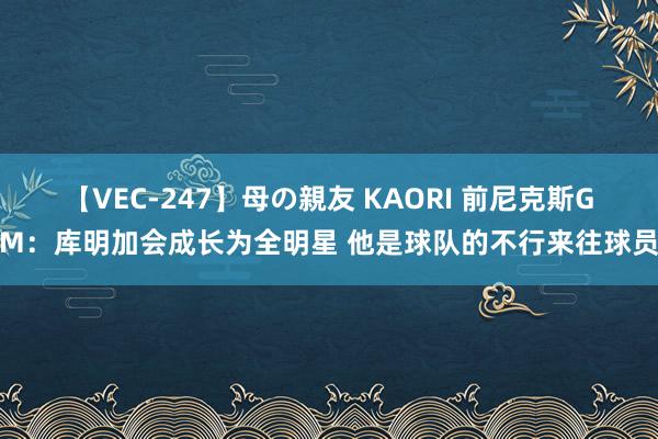 【VEC-247】母の親友 KAORI 前尼克斯GM：库明加会成长为全明星 他是球队的不行来往球员