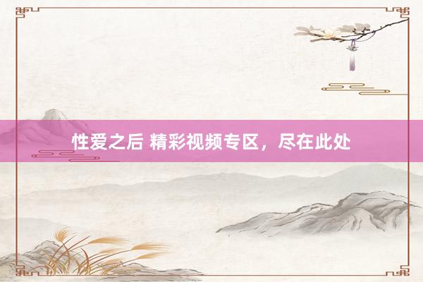 性爱之后 精彩视频专区，尽在此处