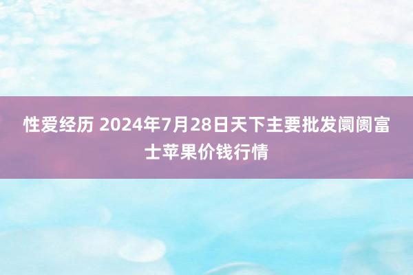 性爱经历 2024年7月28日天下主要批发阛阓富士苹果价钱行情