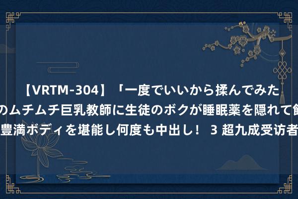 【VRTM-304】「一度でいいから揉んでみたい!」はち切れんばかりのムチムチ巨乳教師に生徒のボクが睡眠薬を隠れて飲ませて、夢の豊満ボディを堪能し何度も中出し! 3 超九成受访者合计后生应更积极参与中国式现代化开拓