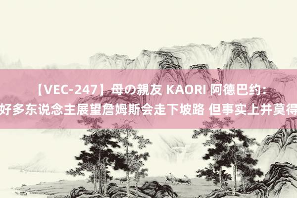 【VEC-247】母の親友 KAORI 阿德巴约：好多东说念主展望詹姆斯会走下坡路 但事实上并莫得