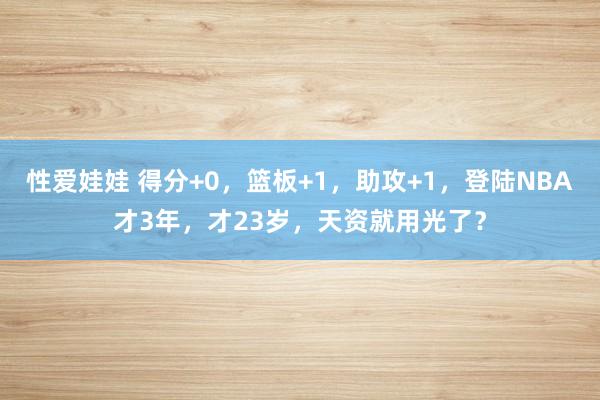 性爱娃娃 得分+0,篮板+1,助攻+1,登陆NBA才3年,才23岁,天资就用光了?