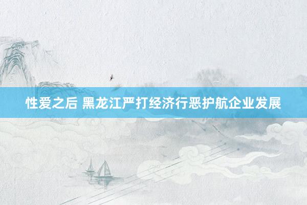 性爱之后 黑龙江严打经济行恶护航企业发展