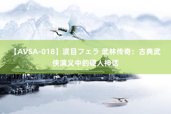 【AVSA-018】涙目フェラ 武林传奇:古典武侠演义中的硬人神话
