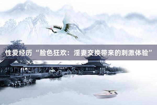 性爱经历 “脸色狂欢：淫妻交换带来的刺激体验”