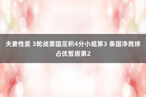 夫妻性爱 3轮战罢国足积4分小组第3 泰国净胜球占优暂居第2