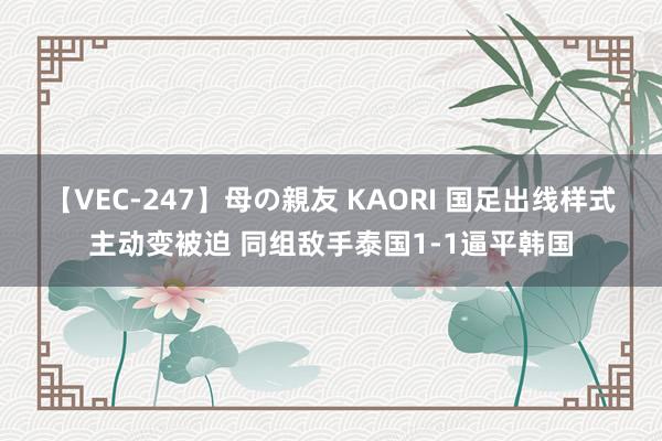 【VEC-247】母の親友 KAORI 国足出线样式主动变被迫 同组敌手泰国1-1逼平韩国