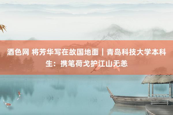 酒色网 将芳华写在故国地面|青岛科技大学本科生:携笔荷戈护江山无恙