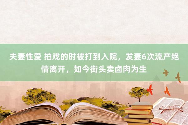 夫妻性爱 拍戏的时被打到入院,发妻6次流产绝情离开,如今街头卖卤肉为生
