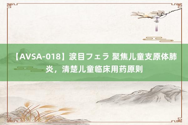 【AVSA-018】涙目フェラ 聚焦儿童支原体肺炎,清楚儿童临床用药原则