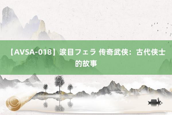 【AVSA-018】涙目フェラ 传奇武侠:古代侠士的故事