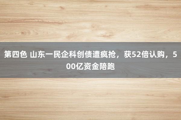 第四色 山东一民企科创债遭疯抢,获52倍认购,500亿资金陪跑
